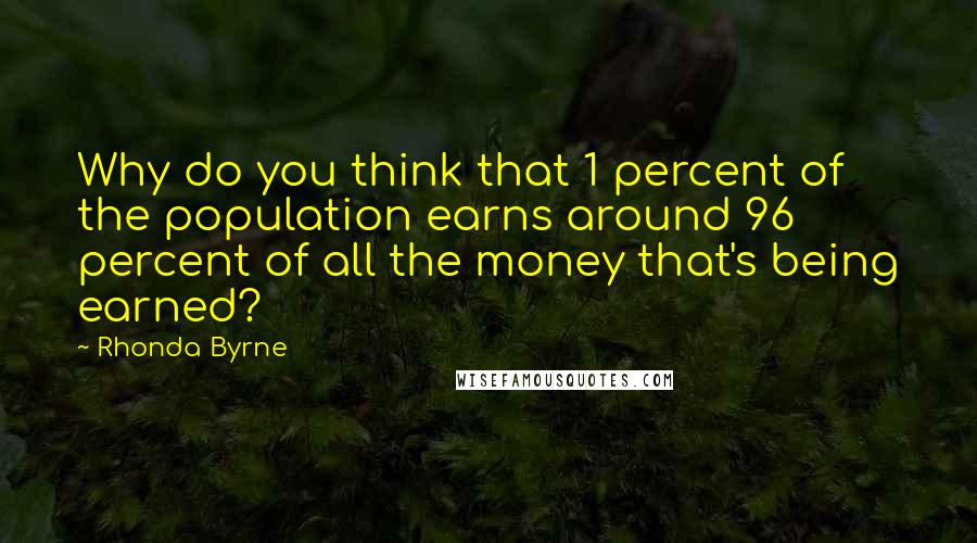 Rhonda Byrne Quotes: Why do you think that 1 percent of the population earns around 96 percent of all the money that's being earned?