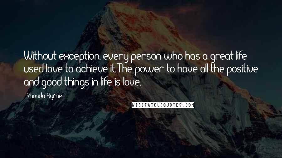 Rhonda Byrne Quotes: Without exception, every person who has a great life used love to achieve it. The power to have all the positive and good things in life is love.