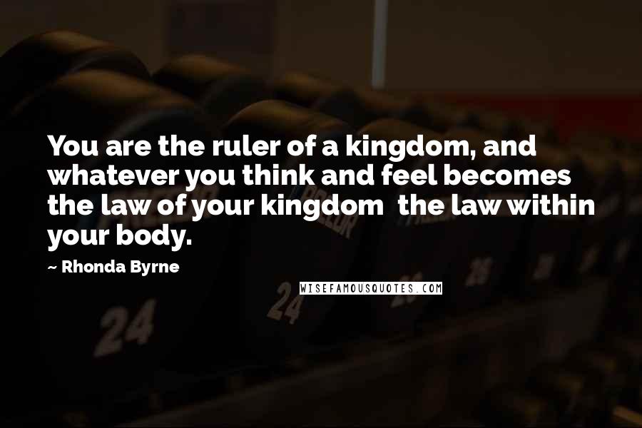 Rhonda Byrne Quotes: You are the ruler of a kingdom, and whatever you think and feel becomes the law of your kingdom  the law within your body.