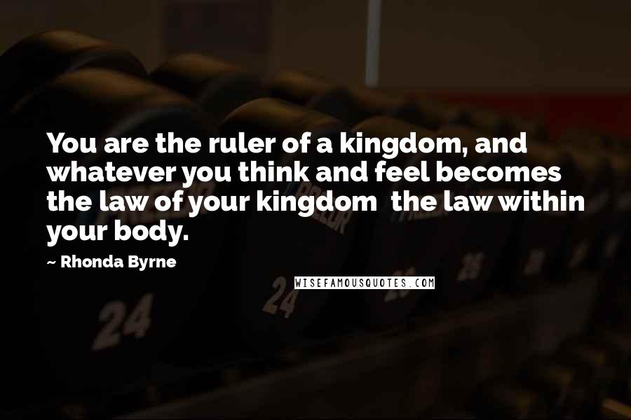 Rhonda Byrne Quotes: You are the ruler of a kingdom, and whatever you think and feel becomes the law of your kingdom the law within your body.