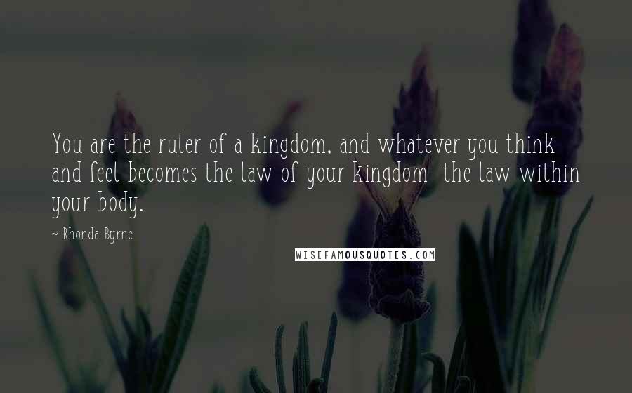 Rhonda Byrne Quotes: You are the ruler of a kingdom, and whatever you think and feel becomes the law of your kingdom  the law within your body.