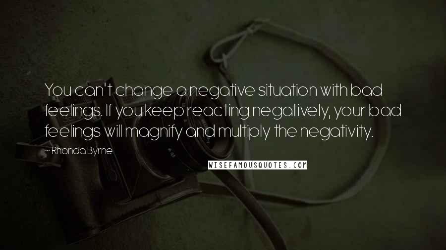 Rhonda Byrne Quotes: You can't change a negative situation with bad feelings. If you keep reacting negatively, your bad feelings will magnify and multiply the negativity.