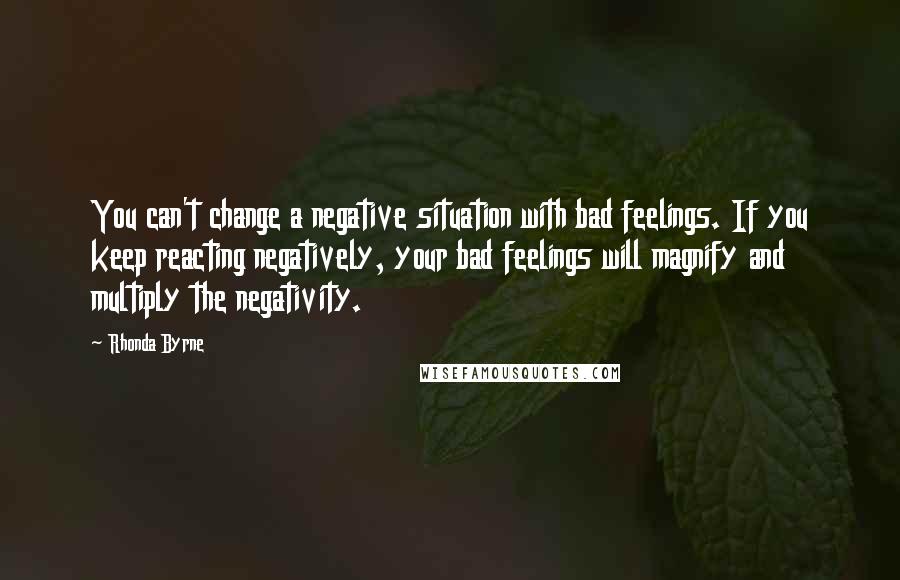 Rhonda Byrne Quotes: You can't change a negative situation with bad feelings. If you keep reacting negatively, your bad feelings will magnify and multiply the negativity.