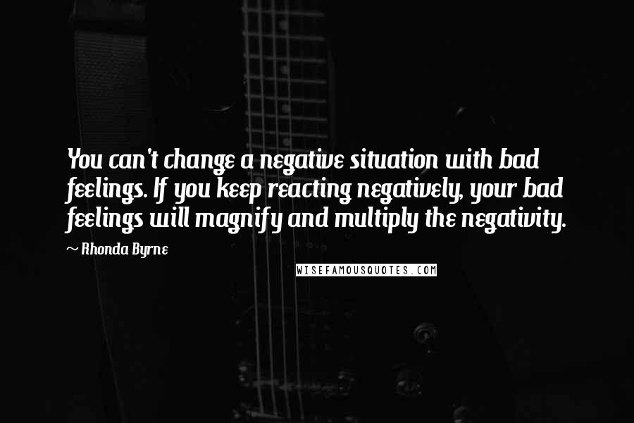 Rhonda Byrne Quotes: You can't change a negative situation with bad feelings. If you keep reacting negatively, your bad feelings will magnify and multiply the negativity.