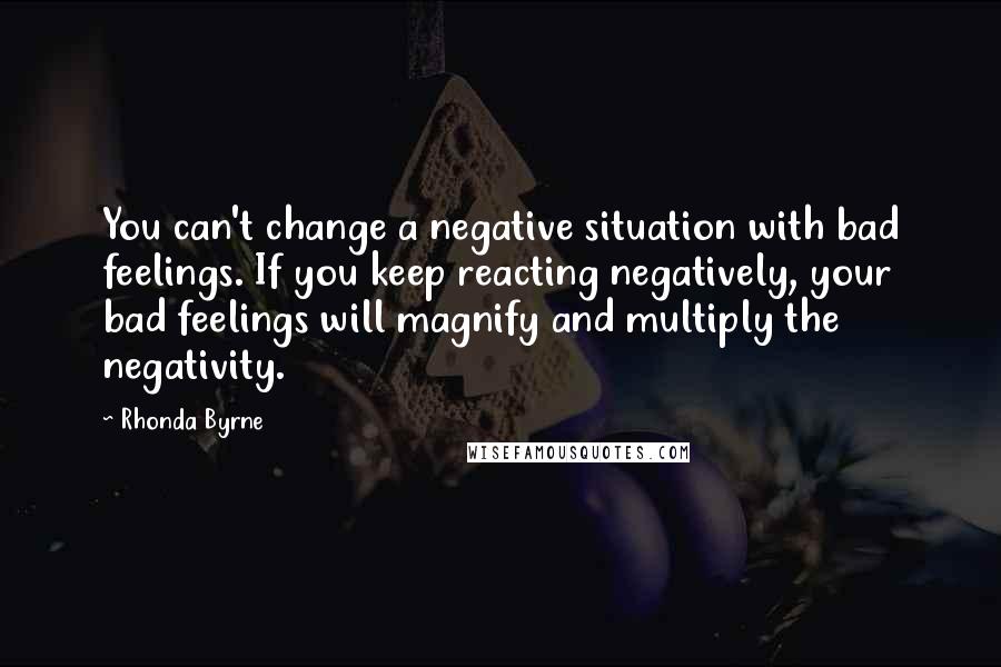 Rhonda Byrne Quotes: You can't change a negative situation with bad feelings. If you keep reacting negatively, your bad feelings will magnify and multiply the negativity.