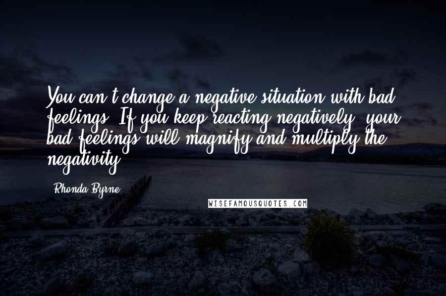 Rhonda Byrne Quotes: You can't change a negative situation with bad feelings. If you keep reacting negatively, your bad feelings will magnify and multiply the negativity.