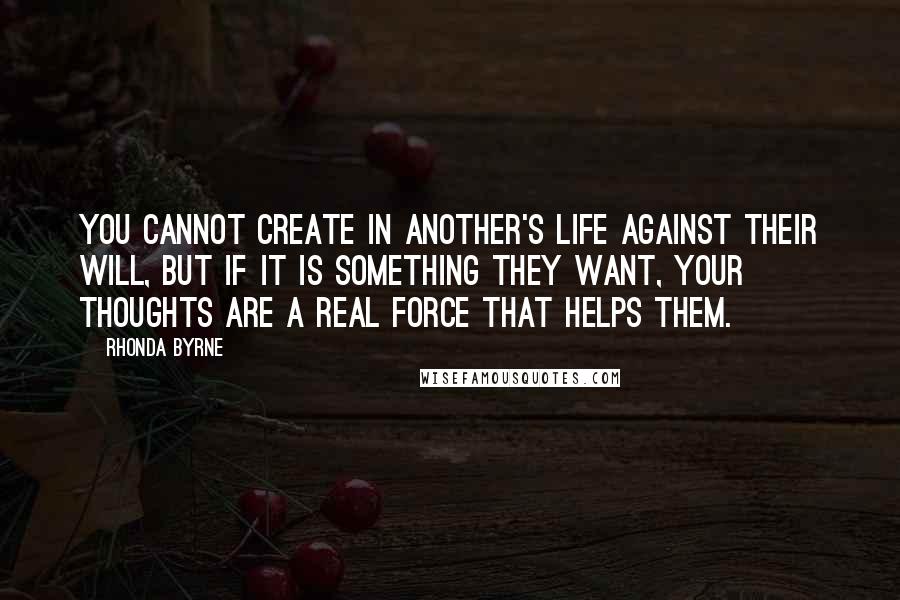 Rhonda Byrne Quotes: You cannot create in another's life against their will, but if it is something they want, your thoughts are a real force that helps them.