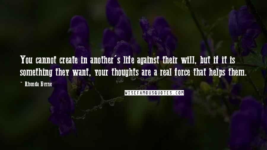 Rhonda Byrne Quotes: You cannot create in another's life against their will, but if it is something they want, your thoughts are a real force that helps them.