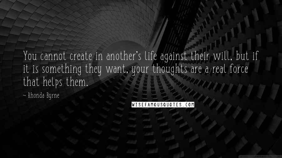 Rhonda Byrne Quotes: You cannot create in another's life against their will, but if it is something they want, your thoughts are a real force that helps them.