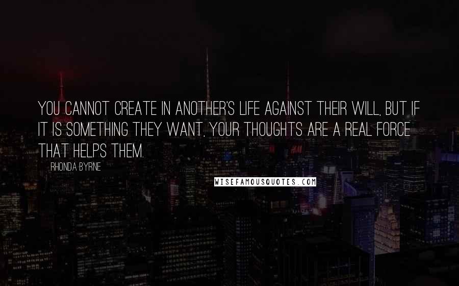 Rhonda Byrne Quotes: You cannot create in another's life against their will, but if it is something they want, your thoughts are a real force that helps them.