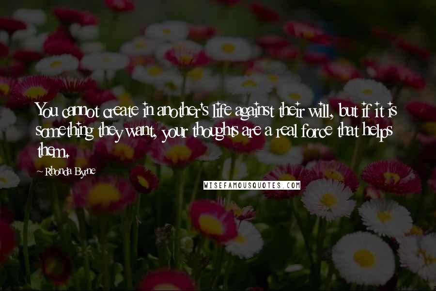 Rhonda Byrne Quotes: You cannot create in another's life against their will, but if it is something they want, your thoughts are a real force that helps them.