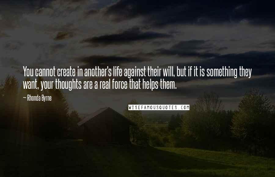 Rhonda Byrne Quotes: You cannot create in another's life against their will, but if it is something they want, your thoughts are a real force that helps them.