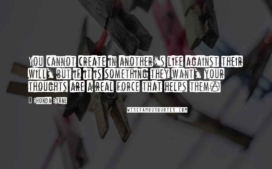 Rhonda Byrne Quotes: You cannot create in another's life against their will, but if it is something they want, your thoughts are a real force that helps them.