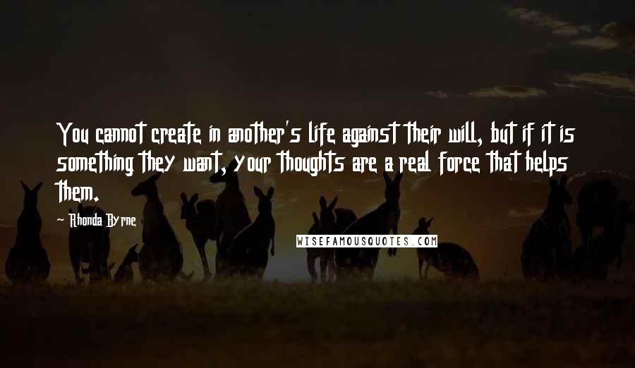 Rhonda Byrne Quotes: You cannot create in another's life against their will, but if it is something they want, your thoughts are a real force that helps them.