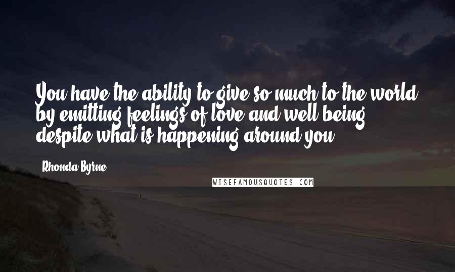 Rhonda Byrne Quotes: You have the ability to give so much to the world by emitting feelings of love and well-being, despite what is happening around you.