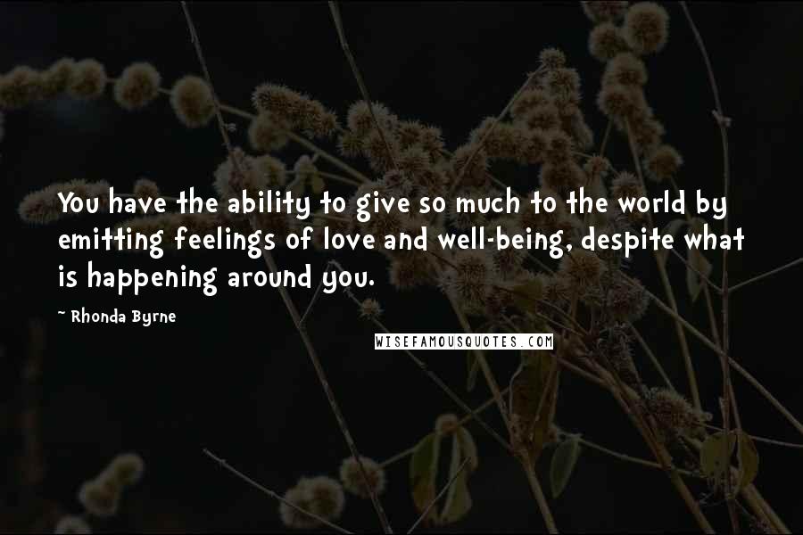 Rhonda Byrne Quotes: You have the ability to give so much to the world by emitting feelings of love and well-being, despite what is happening around you.