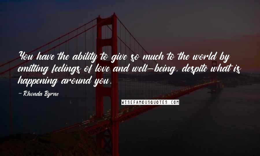 Rhonda Byrne Quotes: You have the ability to give so much to the world by emitting feelings of love and well-being, despite what is happening around you.