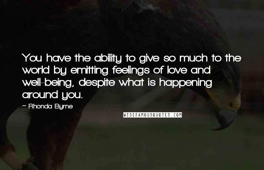 Rhonda Byrne Quotes: You have the ability to give so much to the world by emitting feelings of love and well-being, despite what is happening around you.