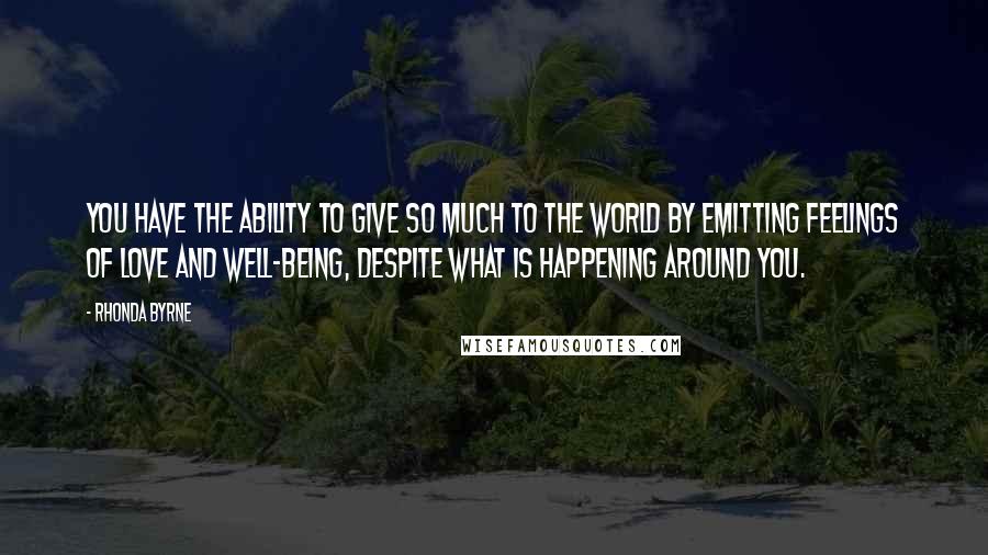 Rhonda Byrne Quotes: You have the ability to give so much to the world by emitting feelings of love and well-being, despite what is happening around you.