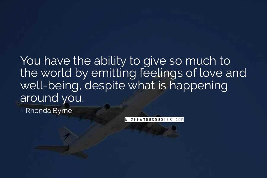 Rhonda Byrne Quotes: You have the ability to give so much to the world by emitting feelings of love and well-being, despite what is happening around you.