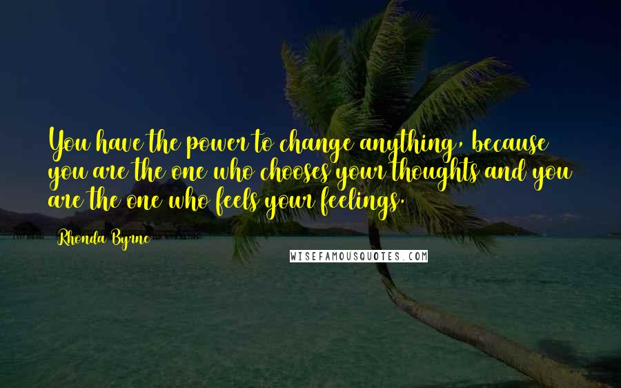 Rhonda Byrne Quotes: You have the power to change anything, because you are the one who chooses your thoughts and you are the one who feels your feelings.