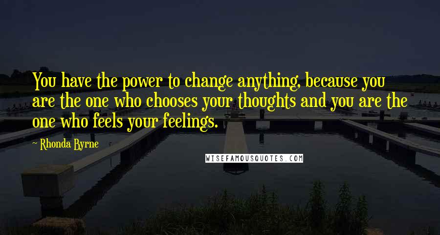 Rhonda Byrne Quotes: You have the power to change anything, because you are the one who chooses your thoughts and you are the one who feels your feelings.