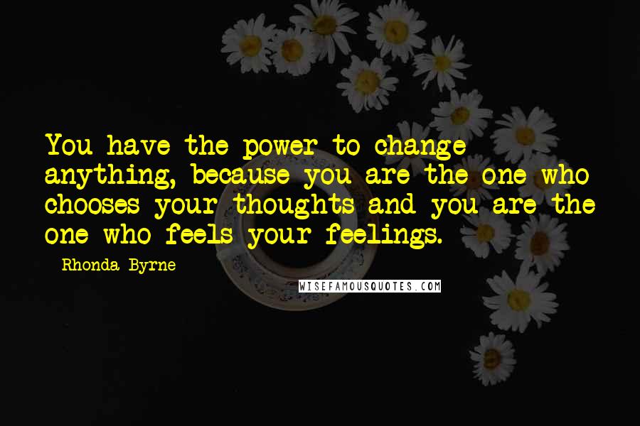 Rhonda Byrne Quotes: You have the power to change anything, because you are the one who chooses your thoughts and you are the one who feels your feelings.