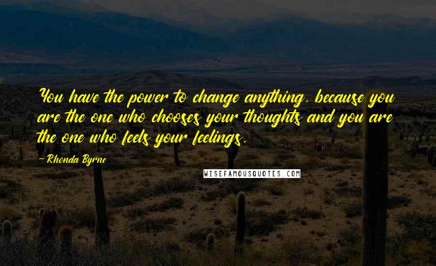 Rhonda Byrne Quotes: You have the power to change anything, because you are the one who chooses your thoughts and you are the one who feels your feelings.