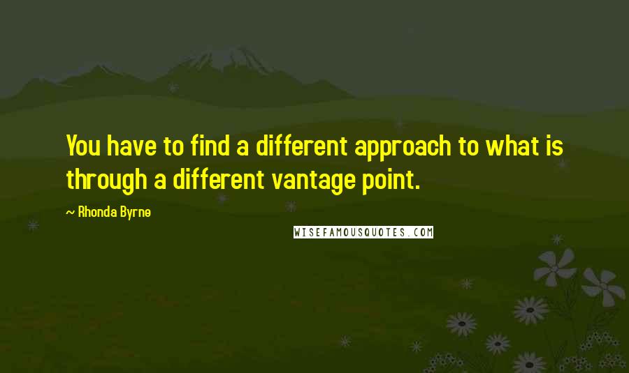 Rhonda Byrne Quotes: You have to find a different approach to what is through a different vantage point.