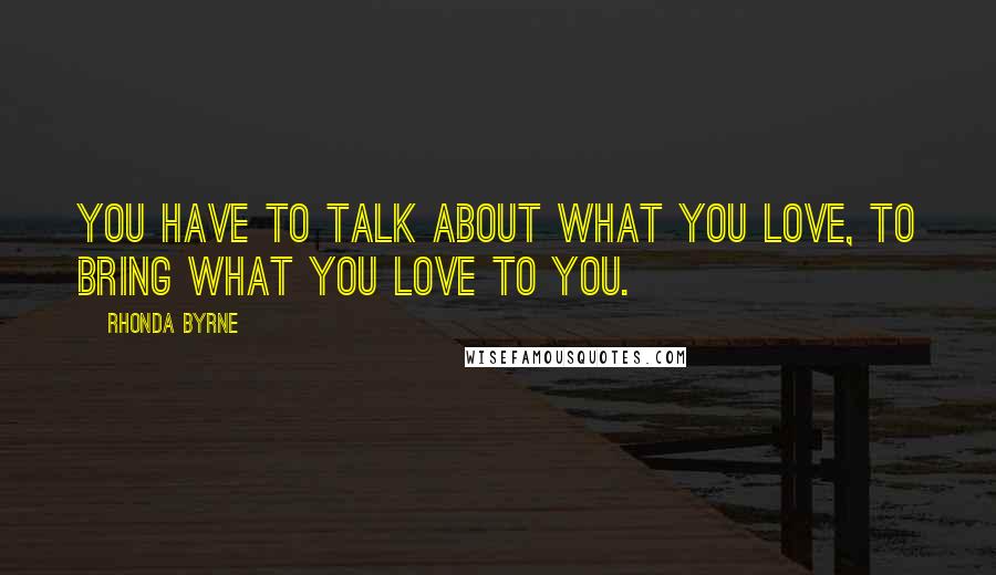 Rhonda Byrne Quotes: You have to talk about what you love, to bring what you love to you.