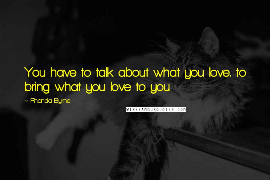 Rhonda Byrne Quotes: You have to talk about what you love, to bring what you love to you.