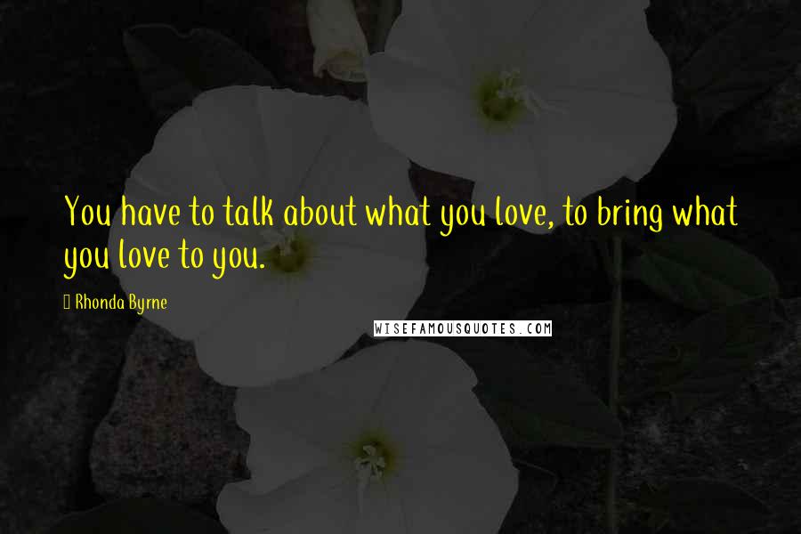 Rhonda Byrne Quotes: You have to talk about what you love, to bring what you love to you.