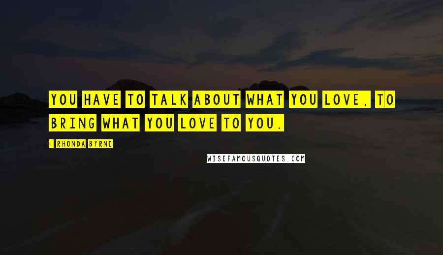 Rhonda Byrne Quotes: You have to talk about what you love, to bring what you love to you.