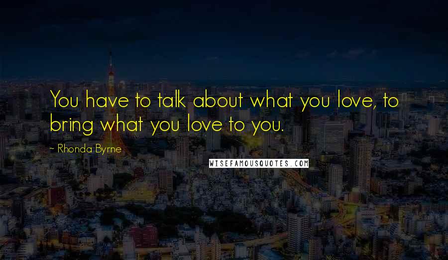 Rhonda Byrne Quotes: You have to talk about what you love, to bring what you love to you.