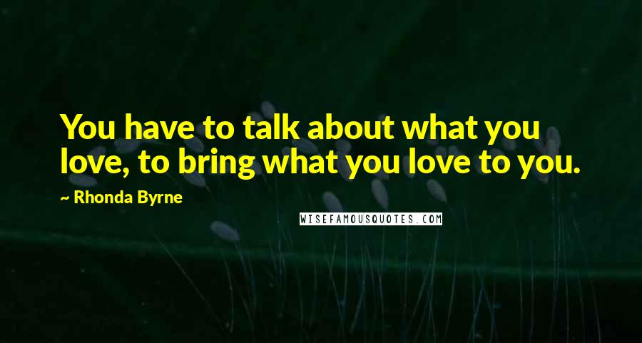 Rhonda Byrne Quotes: You have to talk about what you love, to bring what you love to you.