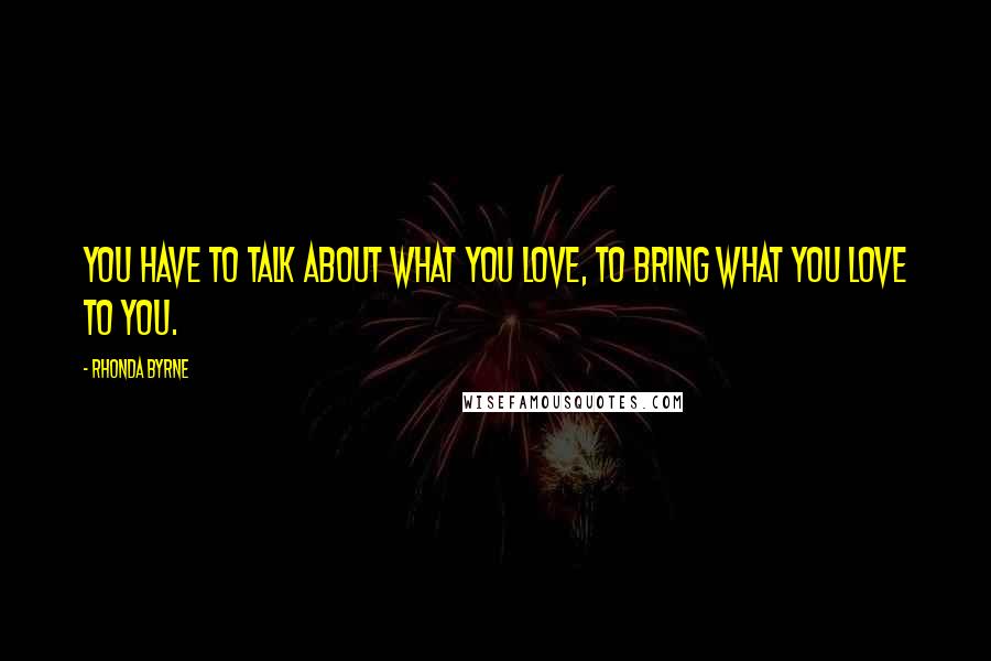 Rhonda Byrne Quotes: You have to talk about what you love, to bring what you love to you.