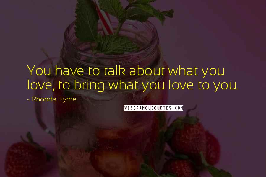 Rhonda Byrne Quotes: You have to talk about what you love, to bring what you love to you.