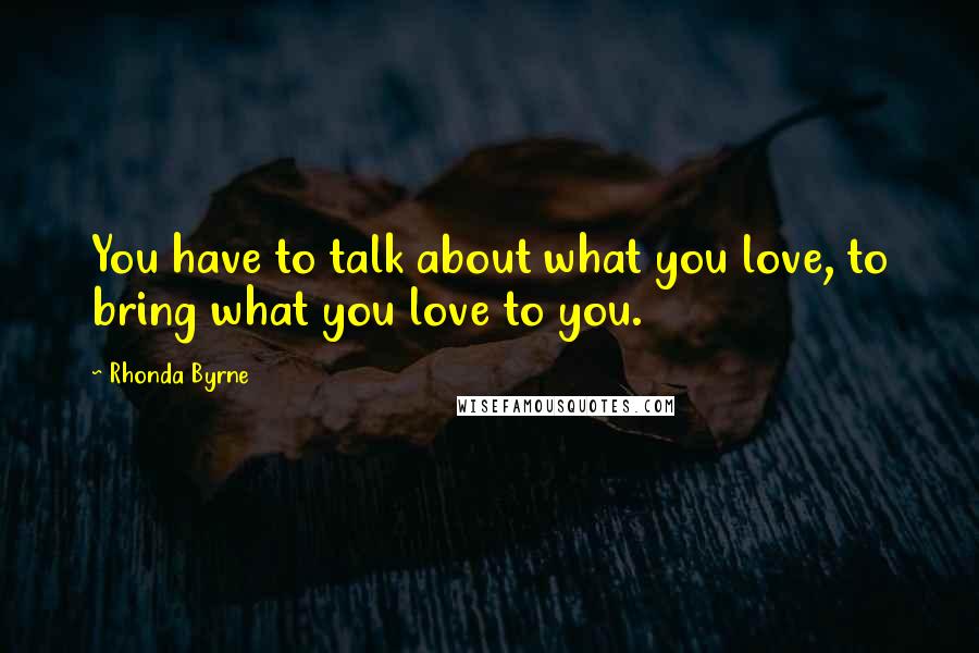 Rhonda Byrne Quotes: You have to talk about what you love, to bring what you love to you.