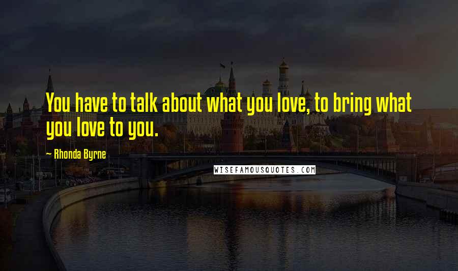 Rhonda Byrne Quotes: You have to talk about what you love, to bring what you love to you.