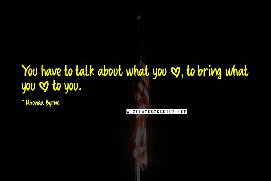 Rhonda Byrne Quotes: You have to talk about what you love, to bring what you love to you.