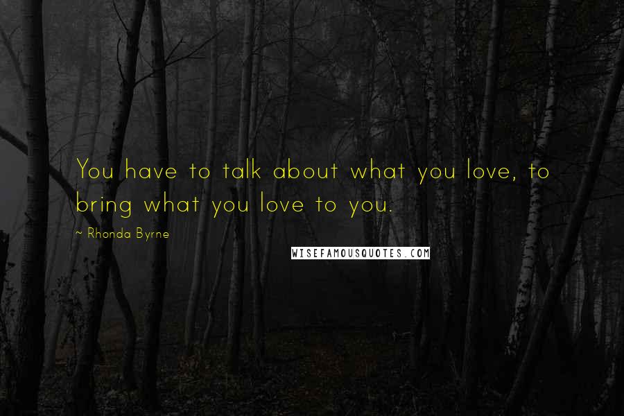 Rhonda Byrne Quotes: You have to talk about what you love, to bring what you love to you.