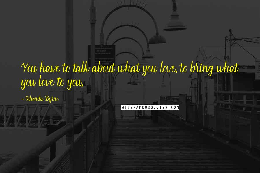 Rhonda Byrne Quotes: You have to talk about what you love, to bring what you love to you.