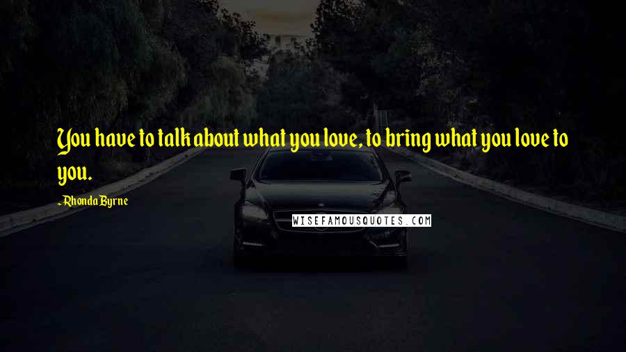 Rhonda Byrne Quotes: You have to talk about what you love, to bring what you love to you.