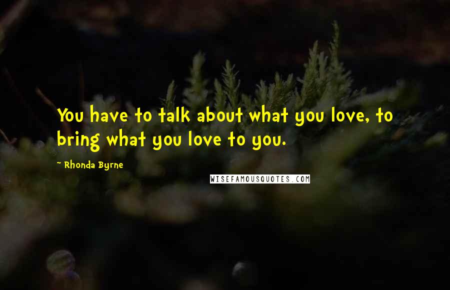 Rhonda Byrne Quotes: You have to talk about what you love, to bring what you love to you.