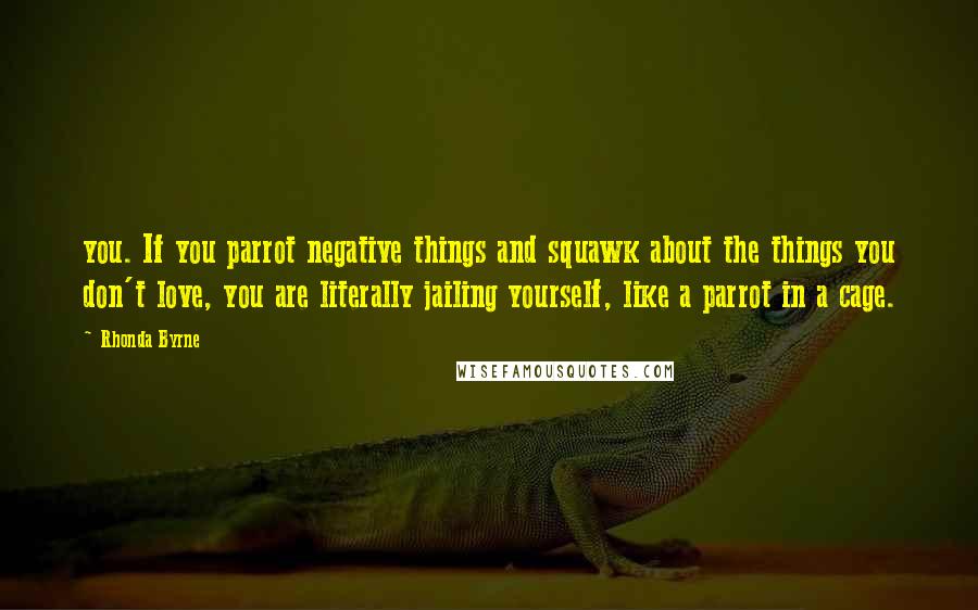 Rhonda Byrne Quotes: you. If you parrot negative things and squawk about the things you don't love, you are literally jailing yourself, like a parrot in a cage.