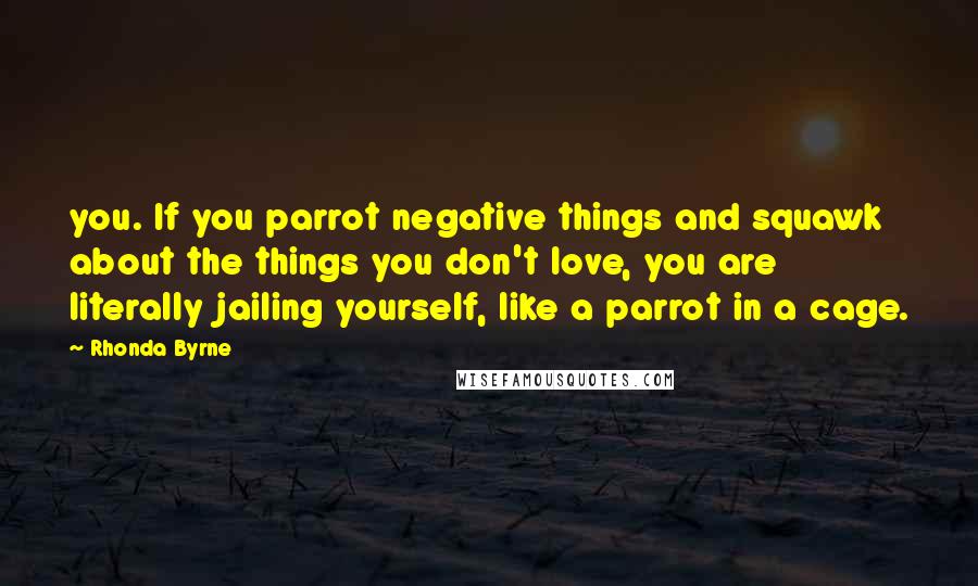 Rhonda Byrne Quotes: you. If you parrot negative things and squawk about the things you don't love, you are literally jailing yourself, like a parrot in a cage.