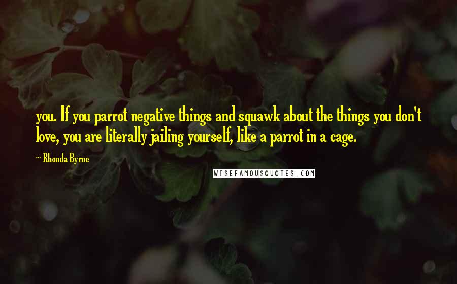 Rhonda Byrne Quotes: you. If you parrot negative things and squawk about the things you don't love, you are literally jailing yourself, like a parrot in a cage.