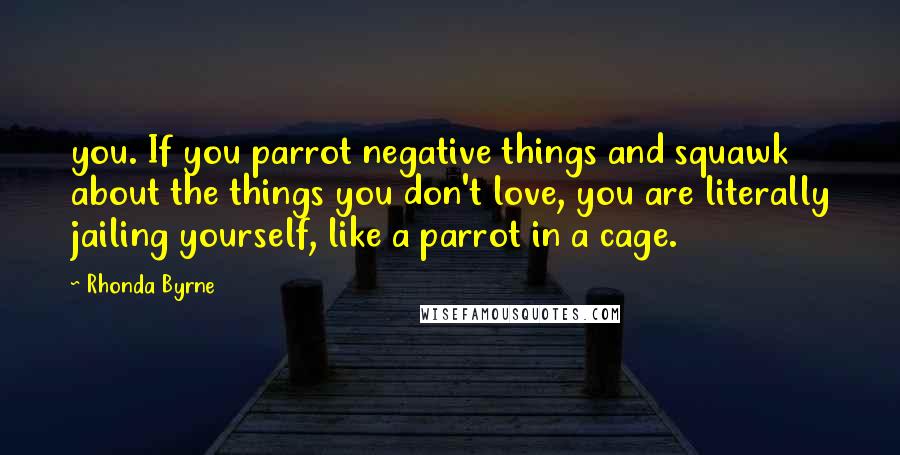 Rhonda Byrne Quotes: you. If you parrot negative things and squawk about the things you don't love, you are literally jailing yourself, like a parrot in a cage.