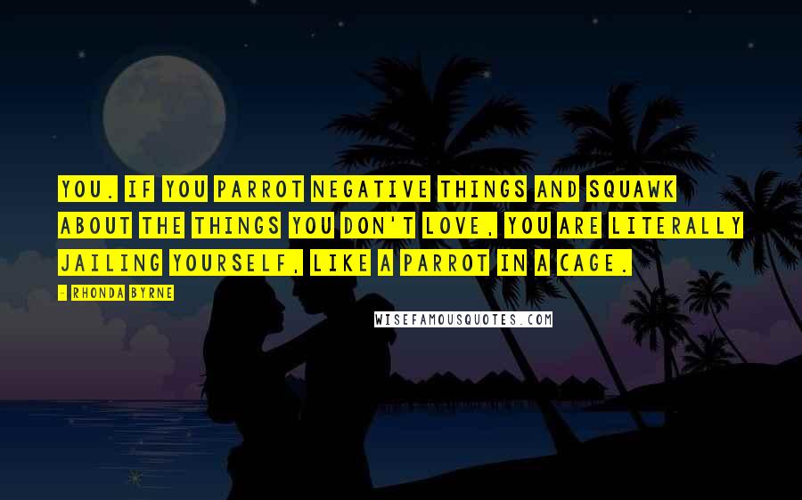 Rhonda Byrne Quotes: you. If you parrot negative things and squawk about the things you don't love, you are literally jailing yourself, like a parrot in a cage.