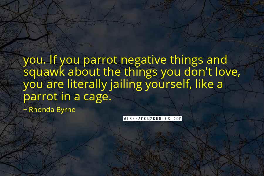 Rhonda Byrne Quotes: you. If you parrot negative things and squawk about the things you don't love, you are literally jailing yourself, like a parrot in a cage.